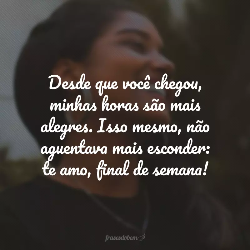 Desde que você chegou, minhas horas são mais alegres. Isso mesmo, não aguentava mais esconder: te amo, final de semana!