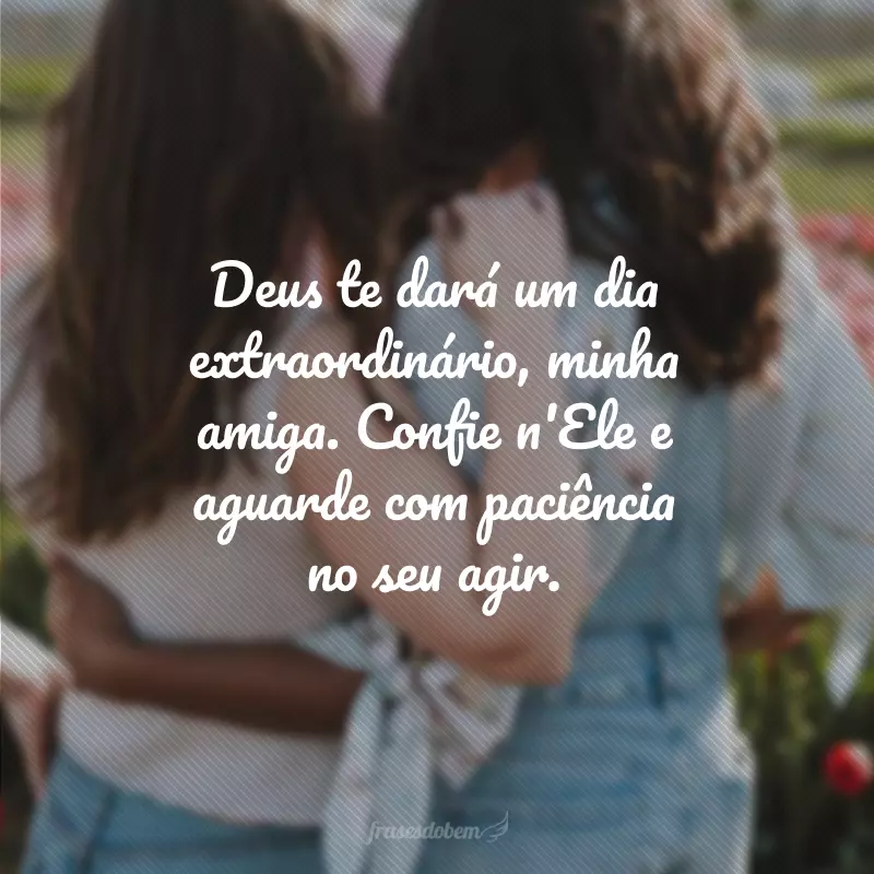 Deus te dará um dia extraordinário, minha amiga. Confie n'Ele e aguarde com paciência no seu agir.