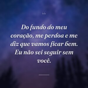 Do fundo do meu coração, me perdoa e me diz que vamos ficar bem. Eu não sei seguir sem você.