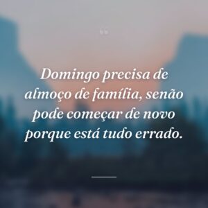 Domingo precisa de almoço de família, senão pode começar de novo porque está tudo errado.
