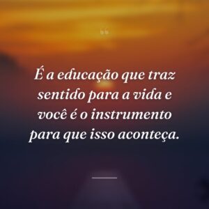 É a educação que traz sentido para a vida e você é o instrumento para que isso aconteça.