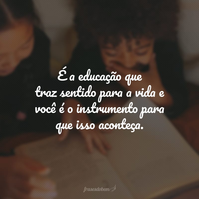 É a educação que traz sentido para a vida e você é o instrumento para que isso aconteça.