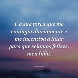 É a sua força que me contagia diariamente e me incentiva a lutar para que sejamos felizes, meu filho.