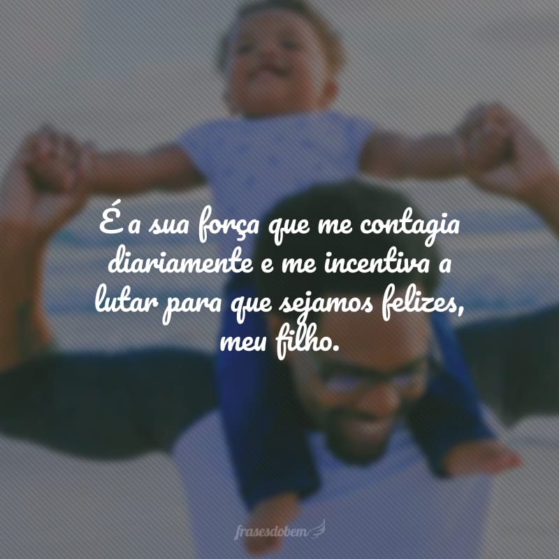 É a sua força que me contagia diariamente e me incentiva a lutar para que sejamos felizes, meu filho.