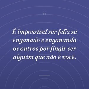 É impossível ser feliz se enganado e enganando os outros por fingir ser alguém que não é você.