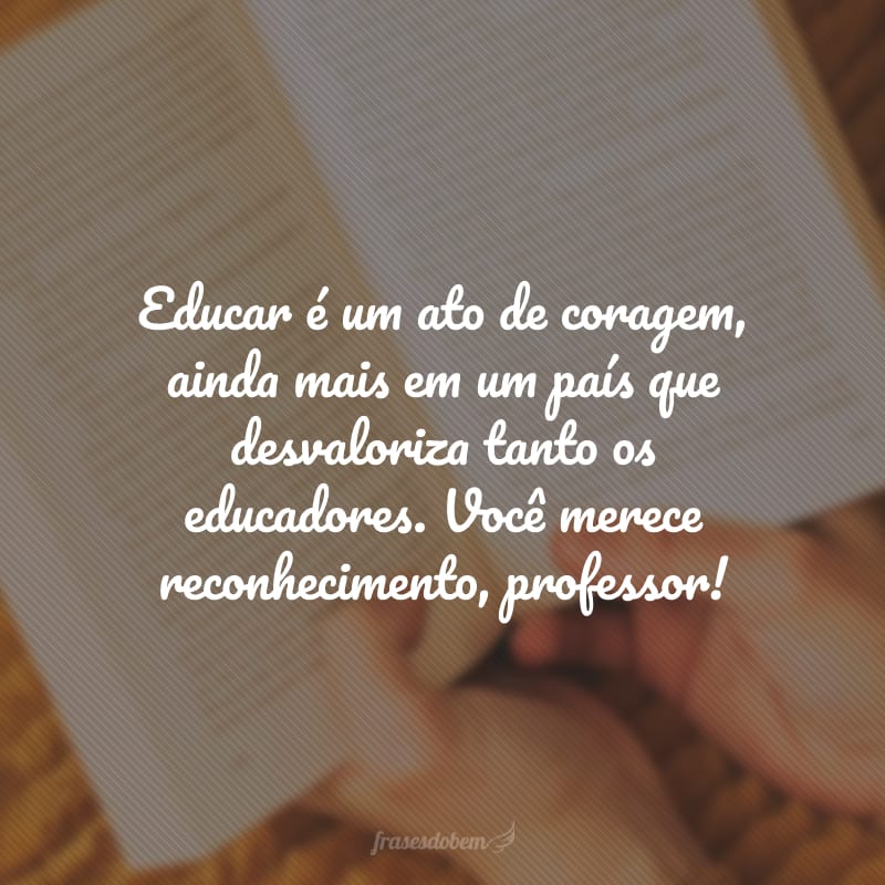 Educar é um ato de coragem, ainda mais em um país que desvaloriza tanto os educadores. Você merece reconhecimento, professor!