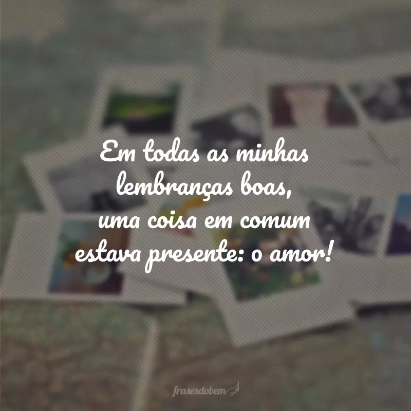 Em todas as minhas lembranças boas, uma coisa em comum estava presente: o amor!