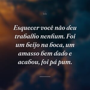 Esquecer você não deu trabalho nenhum. Foi um beijo na boca, um amasso bem dado e acabou, foi pá pum.