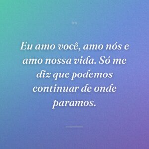 Eu amo você, amo nós e amo nossa vida. Só me diz que podemos continuar de onde paramos.