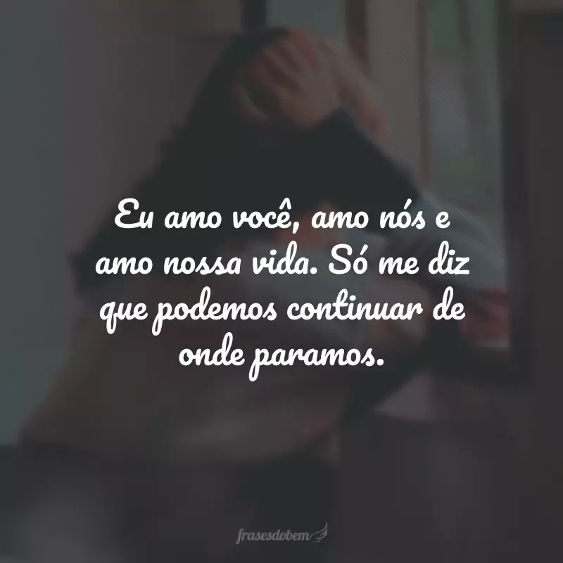 Eu amo você, amo nós e amo nossa vida. Só me diz que podemos continuar de onde paramos.