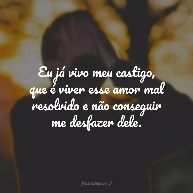 Eu já vivo meu castigo, que é viver esse amor mal resolvido e não conseguir me desfazer dele.