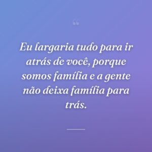 Eu largaria tudo para ir atrás de você, porque somos família e a gente não deixa família para trás.
