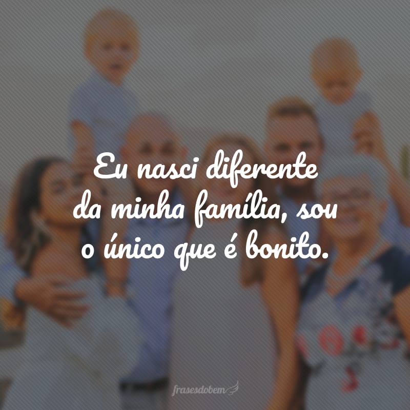 Eu nasci diferente da minha família, sou o único que é bonito.