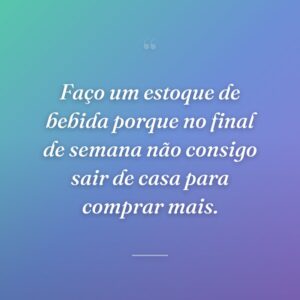 Faço um estoque de bebida porque no final de semana não consigo sair de casa para comprar mais.