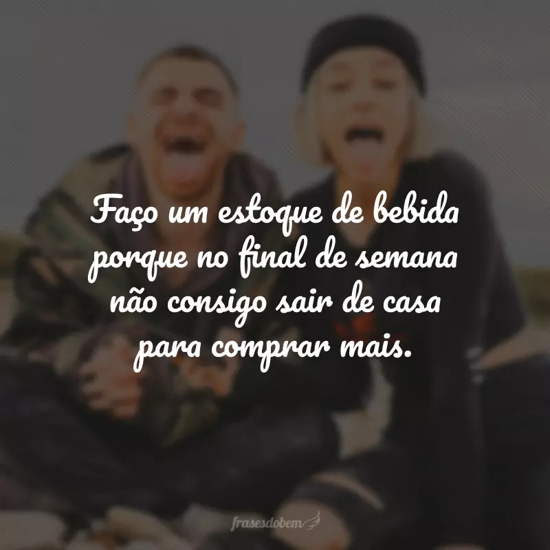 Faço um estoque de bebida porque no final de semana não consigo sair de casa para comprar mais.