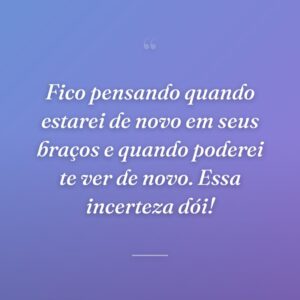 Fico pensando quando estarei de novo em seus braços e quando poderei te ver de novo. Essa incerteza dói!