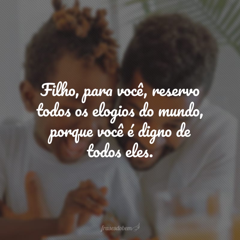 Filho, para você, reservo todos os elogios do mundo, porque você é digno de todos eles.