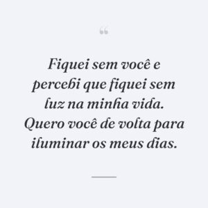 Fiquei sem você e percebi que fiquei sem luz na minha vida. Quero você de volta para iluminar os meus dias.