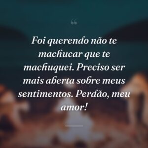 Foi querendo não te machucar que te machuquei. Preciso ser mais aberta sobre meus sentimentos. Perdão, meu amor!