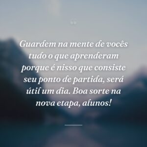 Guardem na mente de vocês tudo o que aprenderam porque é nisso que consiste seu ponto de partida, será útil um dia. Boa sorte na nova etapa, alunos!