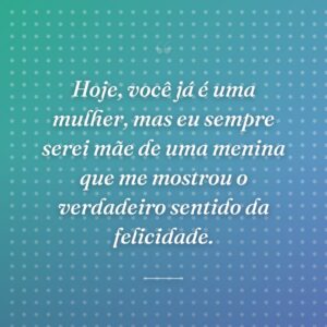 Hoje, você já é uma mulher, mas eu sempre serei mãe de uma menina que me mostrou o verdadeiro sentido da felicidade.