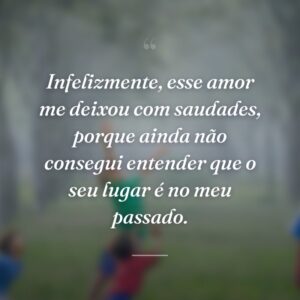 Infelizmente, esse amor me deixou com saudades, porque ainda não consegui entender que o seu lugar é no meu passado.