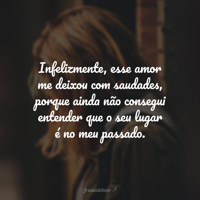 Infelizmente, esse amor me deixou com saudades, porque ainda não consegui entender que o seu lugar é no meu passado.
