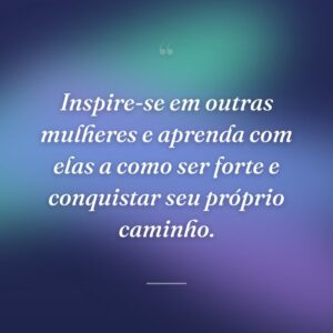 Inspire-se em outras mulheres e aprenda com elas a como ser forte e conquistar seu próprio caminho.