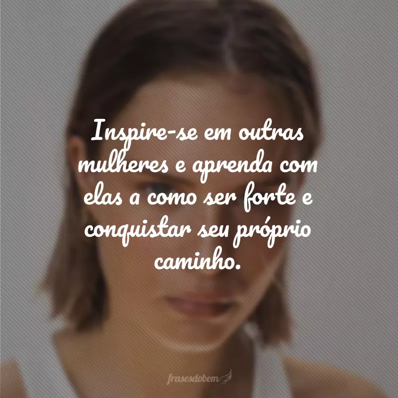 Inspire-se em outras mulheres e aprenda com elas a como ser forte e conquistar seu próprio caminho.