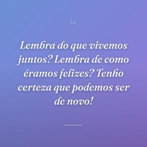 Lembra do que vivemos juntos? Lembra de como éramos felizes? Tenho certeza que podemos ser de novo!