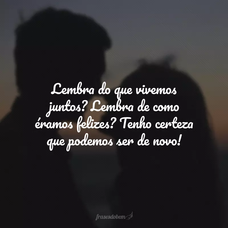 Lembra do que vivemos juntos? Lembra de como éramos felizes? Tenho certeza que podemos ser de novo!