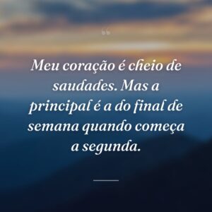 Meu coração é cheio de saudades. Mas a principal é a do final de semana quando começa a segunda.