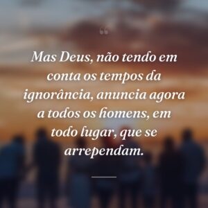Mas Deus, não tendo em conta os tempos da ignorância, anuncia agora a todos os homens, em todo lugar, que se arrependam.