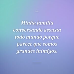 Minha família conversando assusta todo mundo porque parece que somos grandes inimigos.