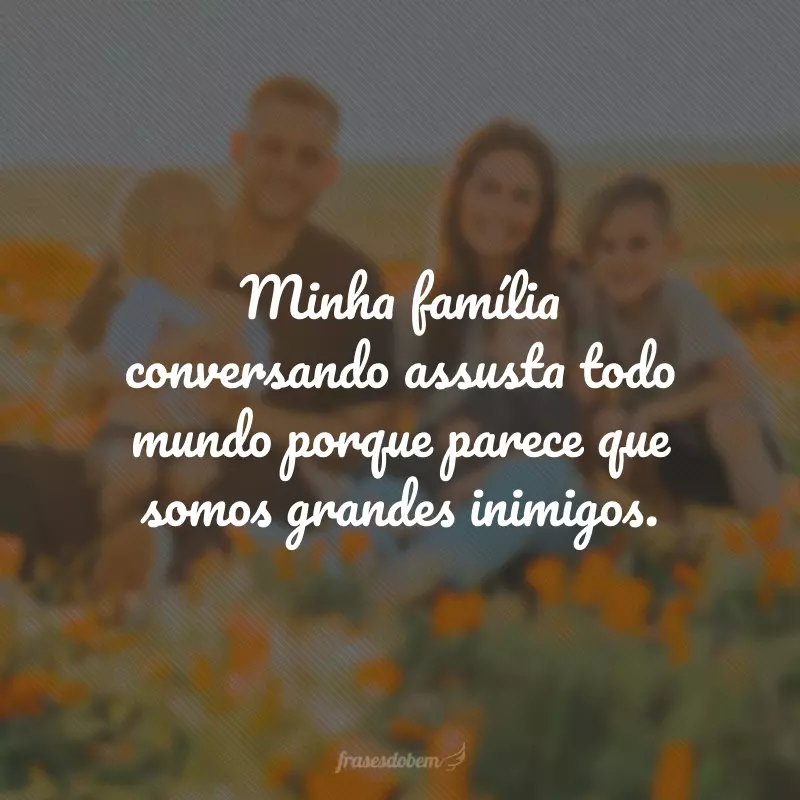 Minha família conversando assusta todo mundo porque parece que somos grandes inimigos.