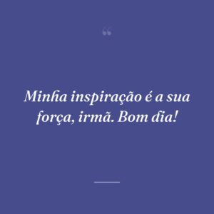Minha inspiração é a sua força, irmã. Bom dia!