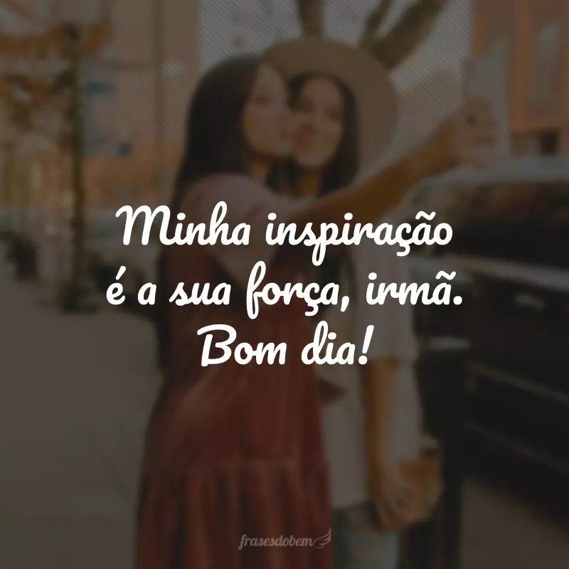 Minha inspiração é a sua força, irmã. Bom dia!