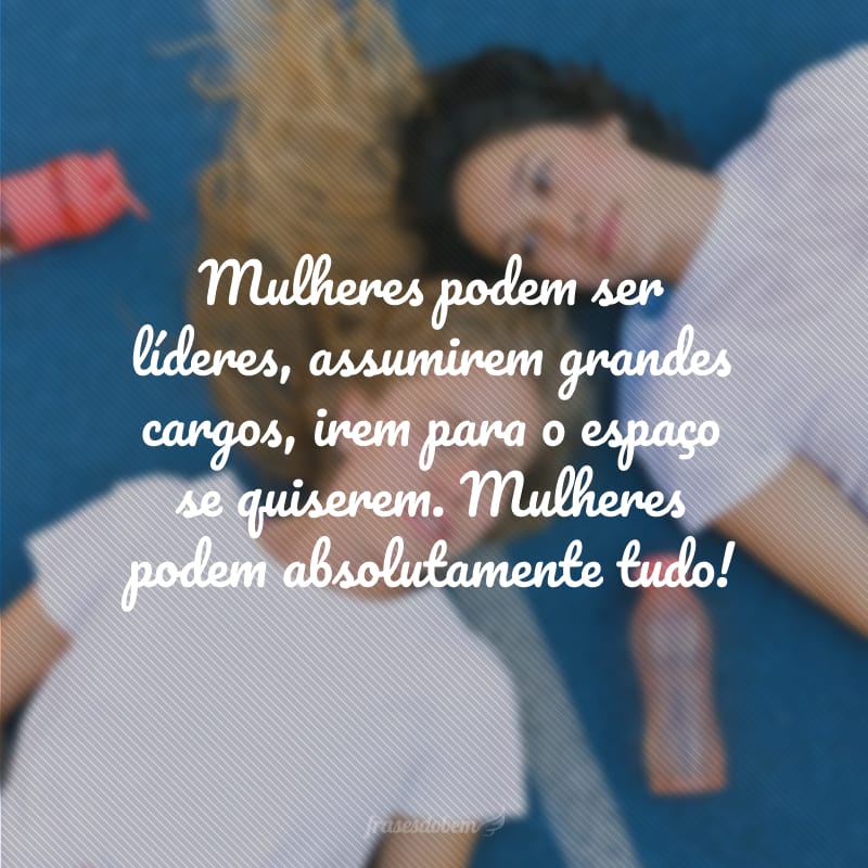 Mulheres podem ser líderes, assumirem grandes cargos, irem para o espaço se quiserem. Mulheres podem absolutamente tudo!