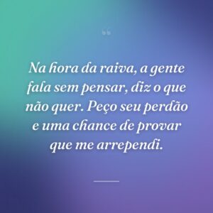 Na hora da raiva, a gente fala sem pensar, diz o que não quer. Peço seu perdão e uma chance de provar que me arrependi.