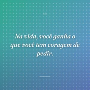 Na vida, você ganha o que você tem coragem de pedir.