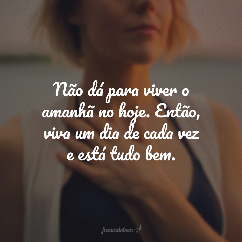 Não dá para viver o amanhã no hoje. Então, viva um dia de cada vez e está tudo bem.