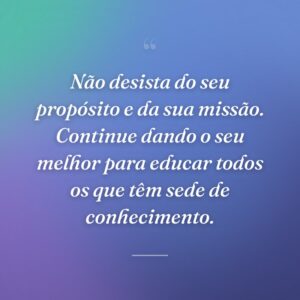 Não desista do seu propósito e da sua missão. Continue dando o seu melhor para educar todos os que têm sede de conhecimento.