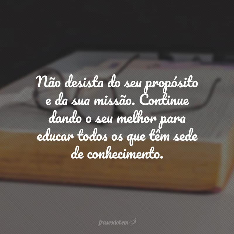 Não desista do seu propósito e da sua missão. Continue dando o seu melhor para educar todos os que têm sede de conhecimento.