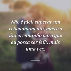 Não é fácil superar um relacionamento, mas é o único caminho para que eu possa ser feliz mais uma vez.