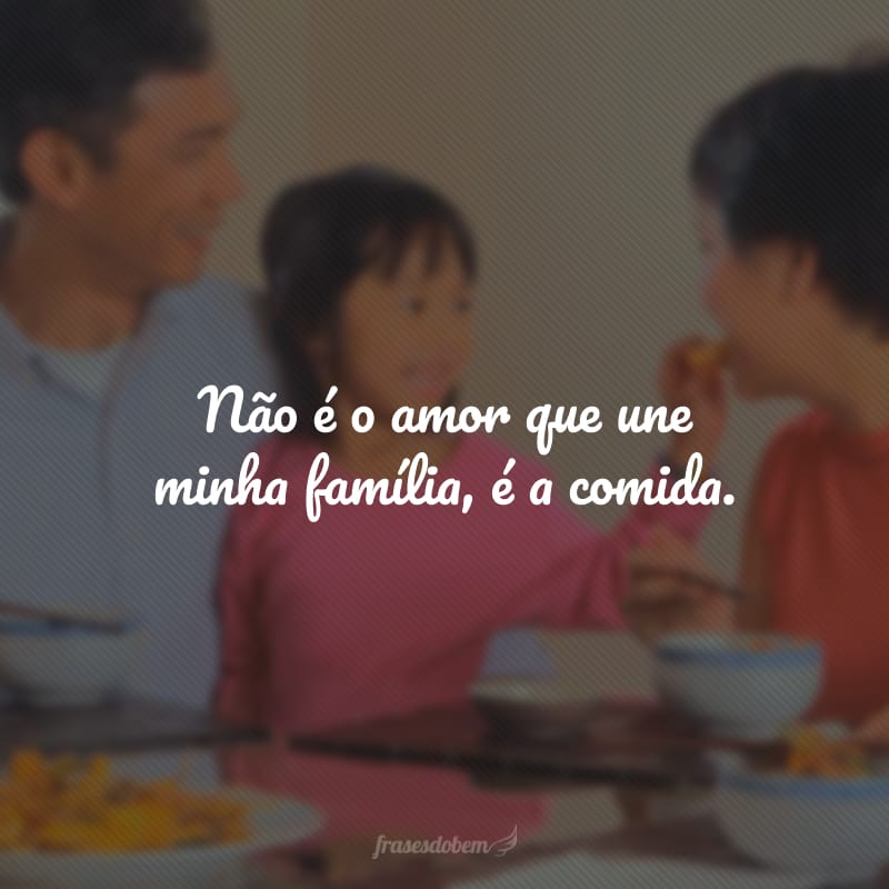 Não é o amor que une minha família, é a comida.