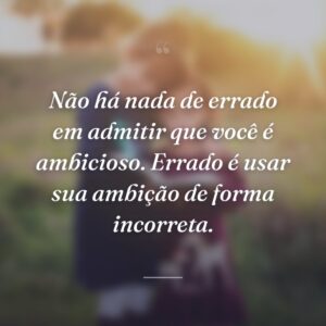 Não há nada de errado em admitir que você é ambicioso. Errado é usar sua ambição de forma incorreta.