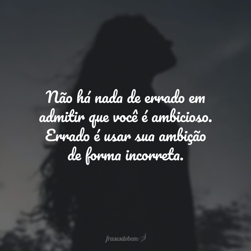 Não há nada de errado em admitir que você é ambicioso. Errado é usar sua ambição de forma incorreta.