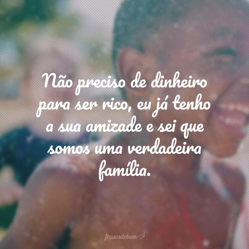 Não preciso de dinheiro para ser rico, eu já tenho a sua amizade e sei que somos uma verdadeira família.