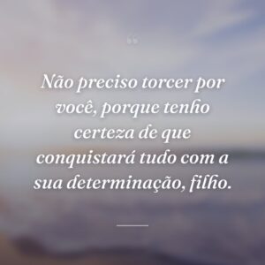 Não preciso torcer por você, porque tenho certeza de que conquistará tudo com a sua determinação, filho.