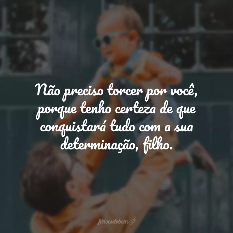 Não preciso torcer por você, porque tenho certeza de que conquistará tudo com a sua determinação, filho.